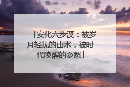 安化六步溪：被岁月轻抚的山水，被时代唤醒的乡愁