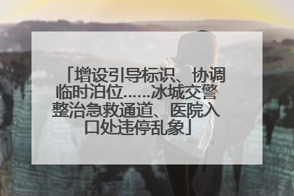 增设引导标识、协调临时泊位……冰城交警整治急救通道、医院入口处违停乱象