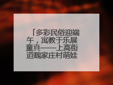 多彩民俗迎端午，寓教于乐展童真——上高街道魏家庄村萌娃传统文化盛宴