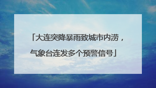 大连突降暴雨致城市内涝，气象台连发多个预警信号