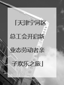 天津宁河区总工会开启新业态劳动者亲子欢乐之旅