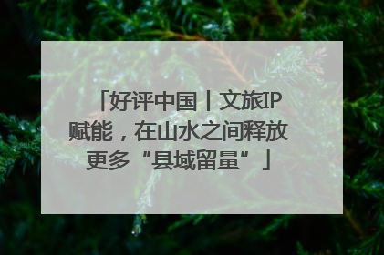 好评中国丨文旅IP赋能，在山水之间释放更多“县域留量”