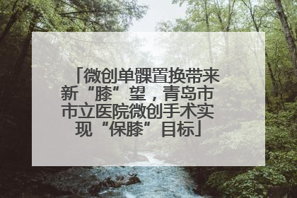 微创单髁置换带来新“膝”望，青岛市市立医院微创手术实现“保膝”目标
