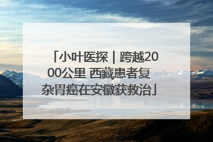 小叶医探｜跨越2000公里 西藏患者复杂胃癌在安徽获救治