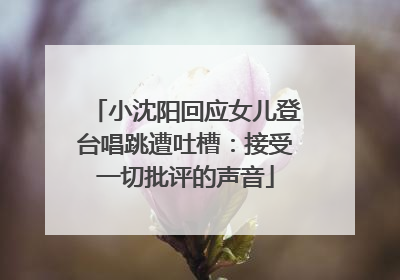 小沈阳回应女儿登台唱跳遭吐槽：接受一切批评的声音