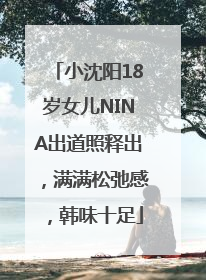 小沈阳18岁女儿NINA出道照释出，满满松弛感，韩味十足