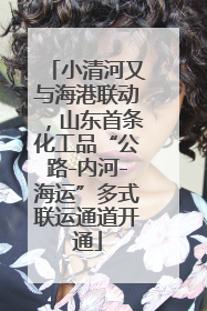 小清河又与海港联动，山东首条化工品“公路-内河-海运”多式联运通道开通