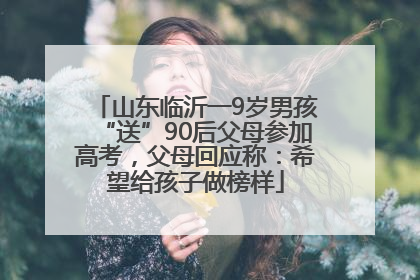 山东临沂一9岁男孩“送”90后父母参加高考，父母回应称：希望给孩子做榜样