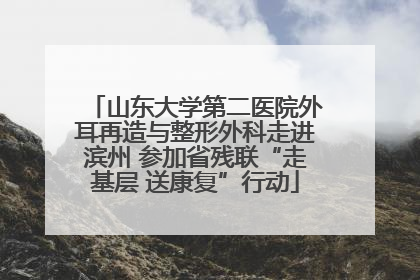 山东大学第二医院外耳再造与整形外科走进滨州 参加省残联“走基层 送康复”行动