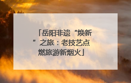 岳阳非遗“焕新”之旅：老技艺点燃旅游新烟火