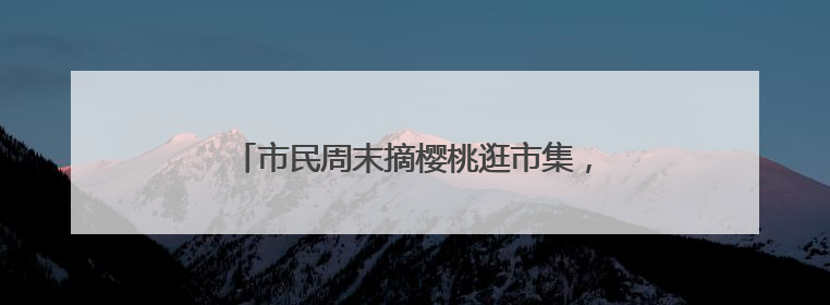 市民周末摘樱桃逛市集，现场打卡老字号奇趣美食