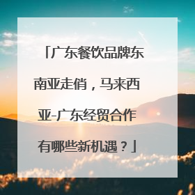 广东餐饮品牌东南亚走俏，马来西亚-广东经贸合作有哪些新机遇？
