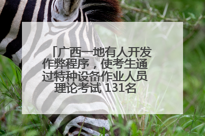 广西一地有人开发作弊程序，使考生通过特种设备作业人员理论考试 131名考生证书被撤销