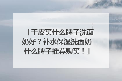 干皮买什么牌子洗面奶好？补水保湿洗面奶什么牌子推荐购买！