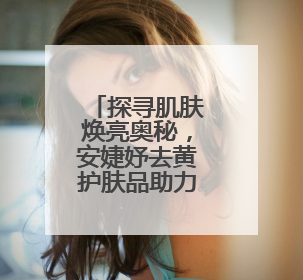 探寻肌肤焕亮奥秘，安婕妤去黄护肤品助力告别暗沉