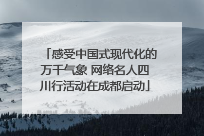 感受中国式现代化的万千气象 网络名人四川行活动在成都启动