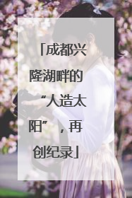 成都兴隆湖畔的“人造太阳”，再创纪录