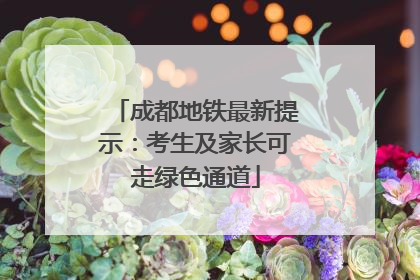 成都地铁最新提示：考生及家长可走绿色通道