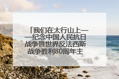 我们在太行山上——纪念中国人民抗日战争暨世界反法西斯战争胜利80周年主题征文活动
