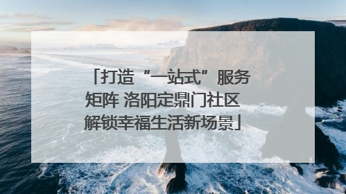打造“一站式”服务矩阵 洛阳定鼎门社区解锁幸福生活新场景
