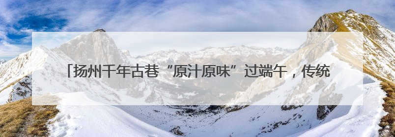 扬州千年古巷“原汁原味”过端午，传统文化如何“活起来”在这里可以找到答案