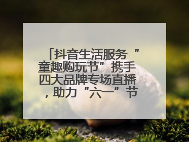 抖音生活服务“童趣购玩节”携手四大品牌专场直播，助力“六一”节日消费