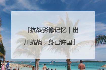 抗战影像记忆｜出川抗战，身已许国