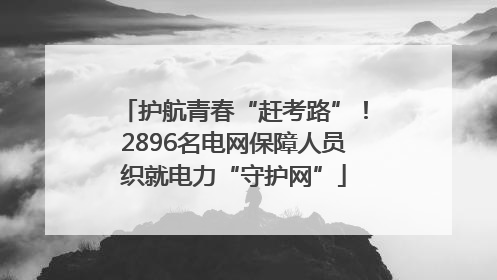 护航青春“赶考路”！2896名电网保障人员织就电力“守护网”