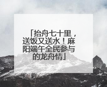 抬舟七十里，送饭又送水！麻阳端午全民参与的龙舟情