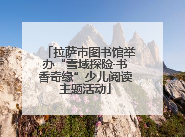 拉萨市图书馆举办“雪域探险·书香奇缘”少儿阅读主题活动