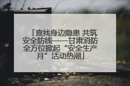 查找身边隐患 共筑安全防线——甘肃消防全方位掀起“安全生产月”活动热潮