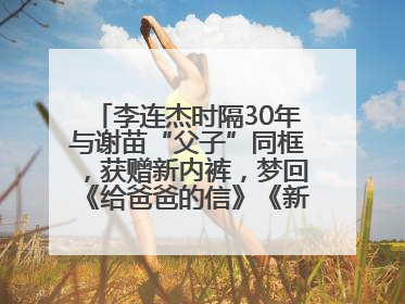 李连杰时隔30年与谢苗“父子”同框，获赠新内裤，梦回《给爸爸的信》《新少林五祖》