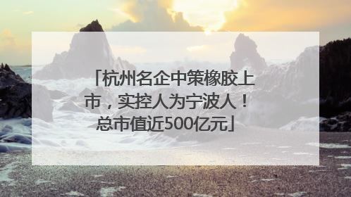 杭州名企中策橡胶上市，实控人为宁波人！总市值近500亿元