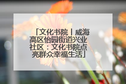 文化书院丨威海高区怡园街道兴业社区：文化书院点亮群众幸福生活