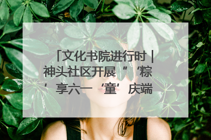 文化书院进行时｜神头社区开展“‘粽’享六一‘童’庆端午”主题系列活动