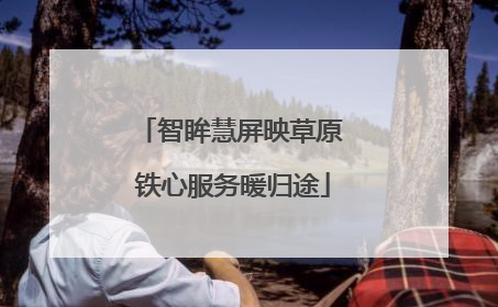 智眸慧屏映草原 铁心服务暖归途