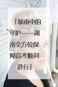 暴雨中的守护——湖南全方位保障高考顺利进行