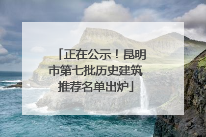 正在公示！昆明市第七批历史建筑推荐名单出炉