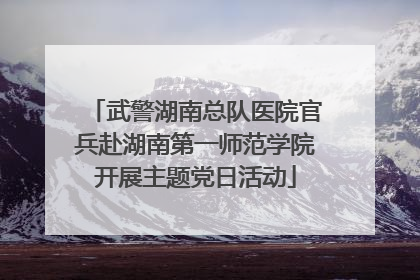 武警湖南总队医院官兵赴湖南第一师范学院开展主题党日活动