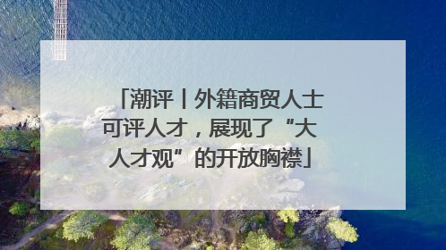 潮评丨外籍商贸人士可评人才，展现了“大人才观”的开放胸襟