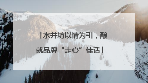 水井坊以情为引，酿就品牌“走心”佳话
