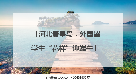 河北秦皇岛：外国留学生“花样”迎端午