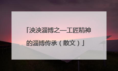 泱泱淄博之—工匠精神的淄博传承（散文）