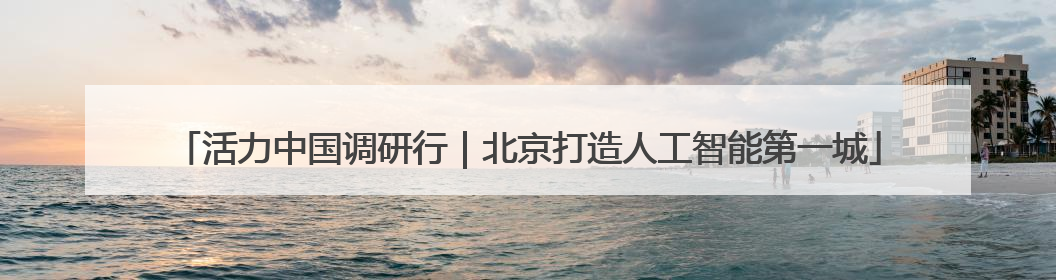 活力中国调研行｜北京打造人工智能第一城