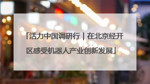 活力中国调研行｜在北京经开区感受机器人产业创新发展