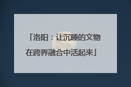 洛阳：让沉睡的文物在跨界融合中活起来