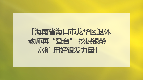 海南省海口市龙华区退休教师再“登台” 挖掘银龄富矿 用好银发力量