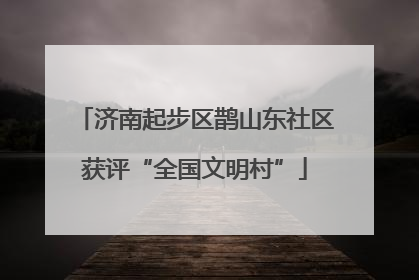 济南起步区鹊山东社区获评“全国文明村”
