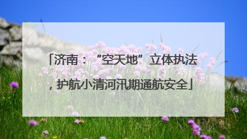 济南：“空天地”立体执法，护航小清河汛期通航安全