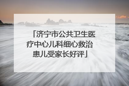 济宁市公共卫生医疗中心儿科细心救治患儿受家长好评